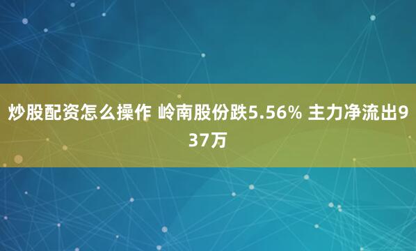 炒股配资怎么操作 岭南股份跌5.56% 主力净流出937万